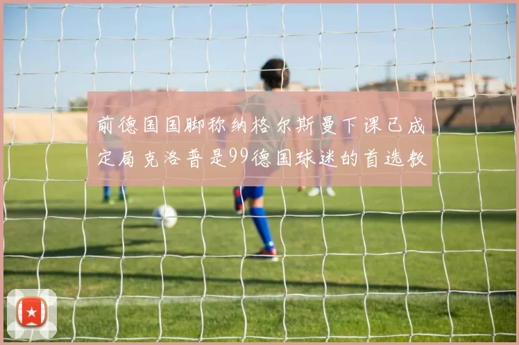 前德国国脚称纳格尔斯曼下课已成定局克洛普是99德国球迷的首选教练