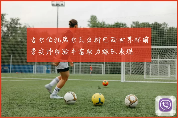 吉尔伯托席尔瓦分析巴西世界杯前景安帅经验丰富助力球队表现