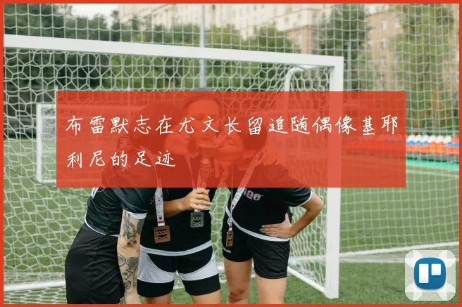 布雷默志在尤文长留追随偶像基耶利尼的足迹
