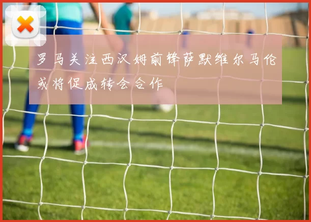 罗马关注西汉姆前锋萨默维尔马伦或将促成转会合作