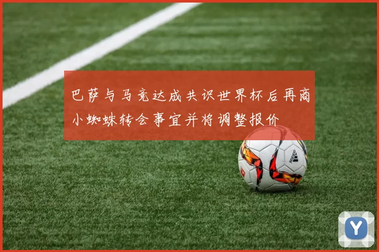 巴萨与马竞达成共识世界杯后再商小蜘蛛转会事宜并将调整报价