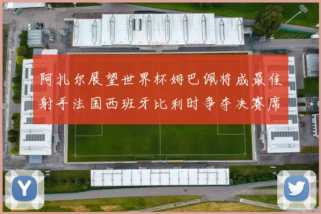 阿扎尔展望世界杯姆巴佩将成最佳射手法国西班牙比利时争夺决赛席位