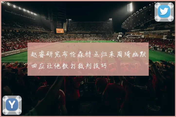 赵睿研究布伦森特点归来周琦幽默回应让他教打裁判技巧