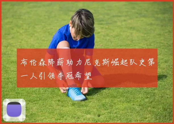 布伦森降薪助力尼克斯崛起队史第一人引领夺冠希望