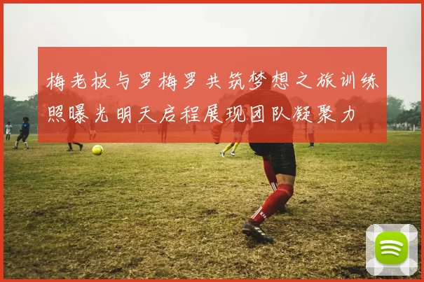 梅老板与罗梅罗共筑梦想之旅训练照曝光明天启程展现团队凝聚力