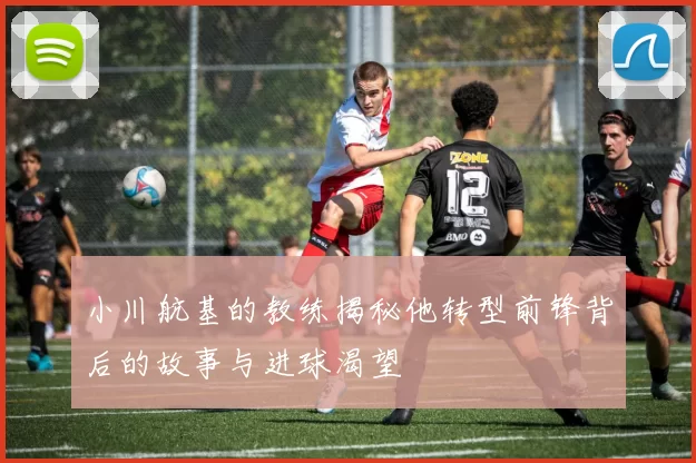 小川航基的教练揭秘他转型前锋背后的故事与进球渴望