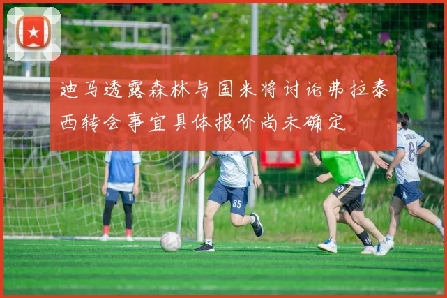 迪马透露森林与国米将讨论弗拉泰西转会事宜具体报价尚未确定
