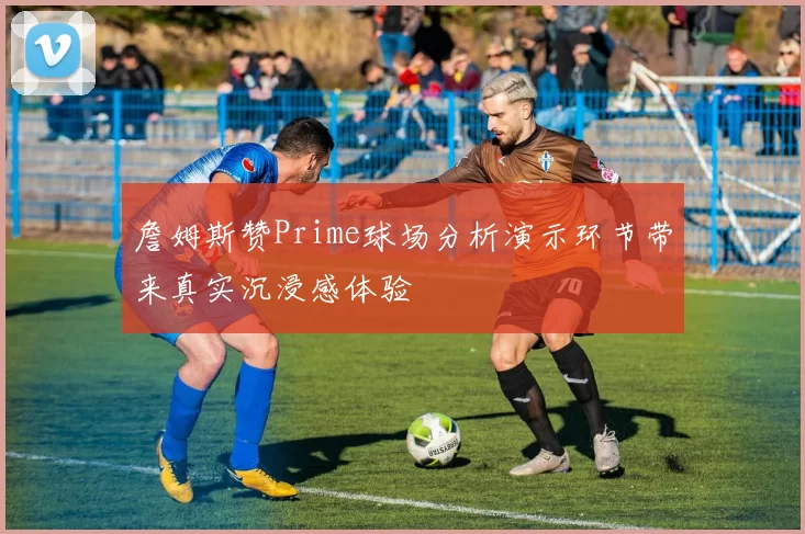 詹姆斯赞Prime球场分析演示环节带来真实沉浸感体验